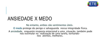 ANSIEDADE X MEDO
No entanto, ambos são sentimentos úteis.
O medo protege do perigo e salvaguarda nossa integridade física.
A ansiedade, enquanto resposta emocional a uma situação, também pode
nos estimular na realização de uma tarefa, tornando-
nos atentos, melhores.
 