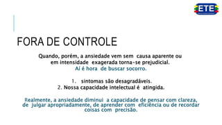 FORA DE CONTROLE
Quando, porém, a ansiedade vem sem causa aparente ou
em intensidade exagerada torna-se prejudicial.
Aí é hora de buscar socorro.
1. sintomas são desagradáveis.
2. Nossa capacidade intelectual é atingida.
Realmente, a ansiedade diminui a capacidade de pensar com clareza,
de julgar apropriadamente, de aprender com eficiência ou de recordar
coisas com precisão.
 