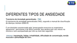 DIFERENTES TIPOS DE ANSIEDADE
Transtorno de Ansiedade generalizada – TAG
O transtorno da ansiedade generalizada (TAG), segundo o manual de classificação
de doenças mentais (DSM.IV):
É um distúrbio caracterizado pela “preocupação excessiva ou expectativa
apreensiva”, persistente e de difícil controle, que perdura por seis meses no
mínimo e vem acompanhado por três ou mais dos seguintes
Sintomas: inquietação, fadiga, irritabilidade, dificuldade de concentração, tensão
muscular e perturbação do sono.
 