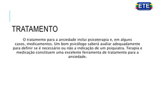 TRATAMENTO
O tratamento para a ansiedade inclui psicoterapia e, em alguns
casos, medicamentos. Um bom psicólogo saberá avaliar adequadamente
para definir se é necessário ou não a indicação de um psiquiatra. Terapia e
medicação constituem uma excelente ferramenta de tratamento para a
ansiedade.
 