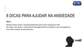 8 DICAS PARA AJUDAR NA ANSIEDADE
Dica 1
Respire fundo, lento e compassadamente pelo maior tempo que você
for capaz. Isto ajuda a desacelerar fisiologicamente o cérebro e, por conseqüência,
traz maior clareza de pensamento.
 
