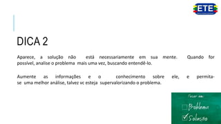 DICA 2
Aparece, a solução não está necessariamente em sua mente. Quando for
possível, analise o problema mais uma vez, buscando entendê-lo.
Aumente as informações e o conhecimento sobre ele, e permita-
se uma melhor análise, talvez vc esteja supervalorizando o problema.
 
