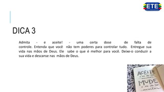 DICA 3
Admita - e aceite! - uma certa dose de falta de
controle. Entenda que você não tem poderes para controlar tudo. Entregue sua
vida nas mãos de Deus. Ele sabe o que é melhor para você. Deixe-o conduzir a
sua vida e descanse nas mãos de Deus.
 