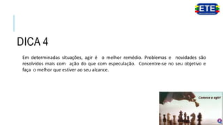 DICA 4
Em determinadas situações, agir é o melhor remédio. Problemas e novidades são
resolvidos mais com ação do que com especulação. Concentre-se no seu objetivo e
faça o melhor que estiver ao seu alcance.
 
