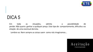 DICA 5
Em toda as situações, admita a possibilidade de
perder. Não queira ganhar a qualquer preço. Este tipo de comportamento, dificulta a ac
eitação de uma eventual derrota.
Lembre-se: Nem sempre as coisas saem como nós imaginamos...
 