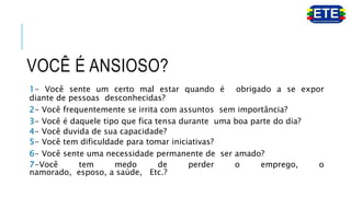 VOCÊ É ANSIOSO?
1- Você sente um certo mal estar quando é obrigado a se expor
diante de pessoas desconhecidas?
2- Você frequentemente se irrita com assuntos sem importância?
3- Você é daquele tipo que fica tensa durante uma boa parte do dia?
4- Você duvida de sua capacidade?
5- Você tem dificuldade para tomar iniciativas?
6- Você sente uma necessidade permanente de ser amado?
7-Você tem medo de perder o emprego, o
namorado, esposo, a saúde, Etc.?
 