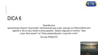 DICA 6
Quando seus
pensamentos ficarem “buzinando” internamente que o pior está por vir, PEÇA A DEUS entr
egando a Ele os seus medos e preocupações. Depois, diga para si mesma: “Seja
o que Deus quiser” ou “Estou preparada para o que der e vier”.
Ou seja TENHA FÉ!
 