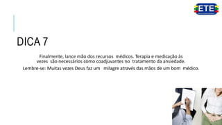 DICA 7
Finalmente, lance mão dos recursos médicos. Terapia e medicação às
vezes são necessários como coadjuvantes no tratamento da ansiedade.
Lembre-se: Muitas vezes Deus faz um milagre através das mãos de um bom médico.
 
