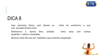 DICA 8
Faça exercícios físicos, pois elevam os níveis de serotonina, o que
traz sensação de bem-estar.
Alimente-se e durma bem, atitudes como estas com certeza
ajudarão a reduzir a ansiedade.
Banana e leite são ricos em triptofano, que aumenta a disposição.
 
