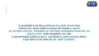 A ansiedade é um dos problemas de saúde mental mais
comuns em quase todos os países do mundo e, apesar
de um baixo nível de ansiedade ser uma força motivadora muito útil, em
alguns casos, pode atrapalhar sua vida.
A apresentação explora o que a ansiedade é, como isso nos afeta e
o que fazer se for além de um nível "saudável".
 