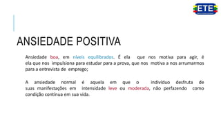 ANSIEDADE POSITIVA
Ansiedade boa, em níveis equilibrados. É ela que nos motiva para agir, é
ela que nos impulsiona para estudar para a prova, que nos motiva a nos arrumarmos
para a entrevista de emprego;
A ansiedade normal é aquela em que o indivíduo desfruta de
suas manifestações em intensidade leve ou moderada, não perfazendo como
condição contínua em sua vida.
 