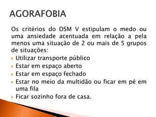 Os critérios do DSM V estipulam o medo ou
uma ansiedade acentuada em relação a pela
menos uma situação de 2 ou mais de 5 grupos
de situações:
 Utilizar transporte público
 Estar em espaço aberto
 Estar em espaço fechado
 Estar no meio da multidão ou ficar em pé em
uma fila
 Ficar sozinho fora de casa.
 