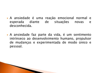  A ansiedade é uma reação emocional normal e
esperada diante de situações novas e
desconhecida.
 A ansiedade faz parte da vida, é um sentimento
intrínseco ao desenvolvimento humano, propulsor
de mudanças e experimentada de modo único e
pessoal.
 