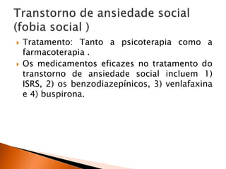  Tratamento: Tanto a psicoterapia como a
farmacoterapia .
 Os medicamentos eficazes no tratamento do
transtorno de ansiedade social incluem 1)
ISRS, 2) os benzodiazepínicos, 3) venlafaxina
e 4) buspirona.
 