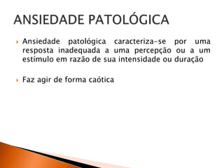  Ansiedade patológica caracteriza-se por uma
resposta inadequada a uma percepção ou a um
estímulo em razão de sua intensidade ou duração
 Faz agir de forma caótica
 