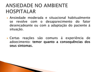  Ansiedade moderada e situacional habitualmente
se revolve com o desaparecimento do fator
desencadeante ou com a adaptação do paciente á
situação.
 Certas reações são comuns á experiência de
adoecimento: temor quanto a consequências dos
seus sintomas.
 