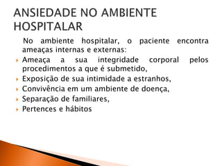 No ambiente hospitalar, o paciente encontra
ameaças internas e externas:
 Ameaça a sua integridade corporal pelos
procedimentos a que é submetido,
 Exposição de sua intimidade a estranhos,
 Convivência em um ambiente de doença,
 Separação de familiares,
 Pertences e hábitos
 