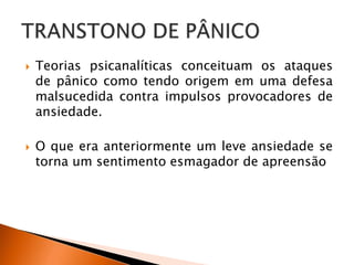  Teorias psicanalíticas conceituam os ataques
de pânico como tendo origem em uma defesa
malsucedida contra impulsos provocadores de
ansiedade.
 O que era anteriormente um leve ansiedade se
torna um sentimento esmagador de apreensão
 