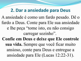 2. Dar a ansiedade para Deus
A ansiedade é como um fardo pesado. Dê o
fardo a Deus. Conte para Ele sua ansiedade
e lhe peça “tome isto, eu não consigo
carregar sozinho”.
Confie em Deus e deixe que Ele controle
sua vida. Sempre que você ficar muito
ansioso, conte para Deus e entregue a
ansiedade para Ele (Lucas 12:22-31).
 