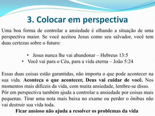 3. Colocar em perspectiva
Uma boa forma de controlar a ansiedade é olhando a situação de uma
perspectiva maior. Se você aceitou Jesus como seu salvador, você tem
duas certezas sobre o futuro:
• Jesus nunca lhe vai abandonar – Hebreus 13:5
• Você vai para o Céu, para a vida eterna – João 5:24
Essas duas coisas estão garantidas, não importa o que pode acontecer na
sua vida. Aconteça o que acontecer, Deus vai cuidar de você. Nos
momentos mais difíceis da vida, com muita ansiedade, lembre-se disso.
Pôr em perspectiva também ajuda a controlar a ansiedade por coisas mais
pequenas. Tirar uma nota mais baixa no exame ou perder o ônibus não
vai destruir sua vida toda.
Ficar ansioso não ajuda a resolver os problemas da vida
 
