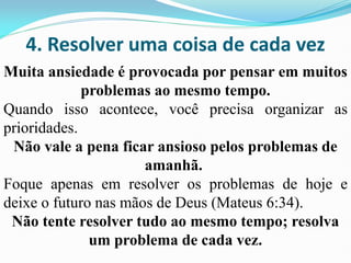 4. Resolver uma coisa de cada vez
Muita ansiedade é provocada por pensar em muitos
problemas ao mesmo tempo.
Quando isso acontece, você precisa organizar as
prioridades.
Não vale a pena ficar ansioso pelos problemas de
amanhã.
Foque apenas em resolver os problemas de hoje e
deixe o futuro nas mãos de Deus (Mateus 6:34).
Não tente resolver tudo ao mesmo tempo; resolva
um problema de cada vez.
 