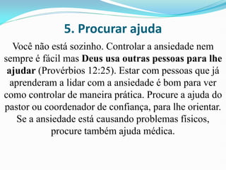 5. Procurar ajuda
Você não está sozinho. Controlar a ansiedade nem
sempre é fácil mas Deus usa outras pessoas para lhe
ajudar (Provérbios 12:25). Estar com pessoas que já
aprenderam a lidar com a ansiedade é bom para ver
como controlar de maneira prática. Procure a ajuda do
pastor ou coordenador de confiança, para lhe orientar.
Se a ansiedade está causando problemas físicos,
procure também ajuda médica.
 