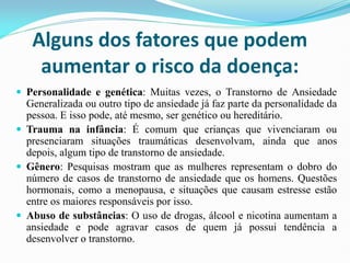 Alguns dos fatores que podem
aumentar o risco da doença:
 Personalidade e genética: Muitas vezes, o Transtorno de Ansiedade
Generalizada ou outro tipo de ansiedade já faz parte da personalidade da
pessoa. E isso pode, até mesmo, ser genético ou hereditário.
 Trauma na infância: É comum que crianças que vivenciaram ou
presenciaram situações traumáticas desenvolvam, ainda que anos
depois, algum tipo de transtorno de ansiedade.
 Gênero: Pesquisas mostram que as mulheres representam o dobro do
número de casos de transtorno de ansiedade que os homens. Questões
hormonais, como a menopausa, e situações que causam estresse estão
entre os maiores responsáveis por isso.
 Abuso de substâncias: O uso de drogas, álcool e nicotina aumentam a
ansiedade e pode agravar casos de quem já possui tendência a
desenvolver o transtorno.
 