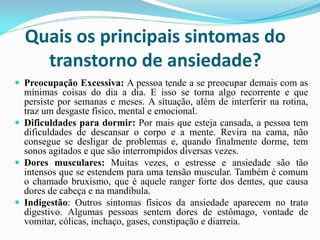 Quais os principais sintomas do
transtorno de ansiedade?
 Preocupação Excessiva: A pessoa tende a se preocupar demais com as
mínimas coisas do dia a dia. E isso se torna algo recorrente e que
persiste por semanas e meses. A situação, além de interferir na rotina,
traz um desgaste físico, mental e emocional.
 Dificuldades para dormir: Por mais que esteja cansada, a pessoa tem
dificuldades de descansar o corpo e a mente. Revira na cama, não
consegue se desligar de problemas e, quando finalmente dorme, tem
sonos agitados e que são interrompidos diversas vezes.
 Dores musculares: Muitas vezes, o estresse e ansiedade são tão
intensos que se estendem para uma tensão muscular. Também é comum
o chamado bruxismo, que é aquele ranger forte dos dentes, que causa
dores de cabeça e na mandíbula.
 Indigestão: Outros sintomas físicos da ansiedade aparecem no trato
digestivo. Algumas pessoas sentem dores de estômago, vontade de
vomitar, cólicas, inchaço, gases, constipação e diarreia.
 