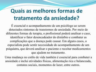 Quais as melhores formas de
tratamento da ansiedade?
É essencial o acompanhamento de um psicólogo ao serem
detectados sintomas de transtornos de ansiedade. Por meio de
diferentes formas de terapia, o profissional poderá analisar o caso,
identificar o fator desencadeador do distúrbio e combater as
complicações que a doença pode causar. Em alguns casos, o
especialista pode sentir necessidade do acompanhamento de um
psiquiatra, que deverá analisar o paciente e receitar medicamentos
que ajudem no tratamento.
Uma mudança no estilo de vida também é essencial para combater a
ansiedade e inclui atividades físicas, alimentação rica e balanceada,
contatos sociais, momentos de lazer, entre outros.
 