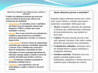 Quais são os alimentos que colaboram para combater a
ansiedade?
Confira seis alimentos naturais que merecem
entrar na dieta de pessoas que sofrem com
transtornos de ansiedade:
 Oleaginosas: As castanhas, nozes e amêndoas
são fontes ricas em magnésio, mineral que
bloqueia o NMDA, receptor que causa
ansiedade e estresse.
 Quinoa: Esse é um cereal rico em carboidratos
complexos, que promovem a saciedade e
fornecem energia para o cérebro e o corpo ao
longo do dia.
 Arroz Integral: O arroz é fonte de aminoácidos
essenciais, que reduzem a ansiedade, depressão
e estresse. Esse é também um cereal que é
fonte de melatonina, o hormônio do sono.
 Chocolate: O cacau, principal ingrediente do
chocolate amargo, ajuda a reduzir os níveis de
cortisol, hormônio que produz o estresse.
 Aveia: O alimento estimula a produção de
hormônios antidepressivos.
 Goji berry: essa superfruta é rica em
antioxidantes e ajuda a reduzir os níveis de
cortisol.
Quais alimentos pioram a ansiedade?
Enquanto alguns alimentos promovem o bem-
estar, outros afetam o controle emocional e
aumentam a ansiedade. Saiba quais são:
 Álcool: Atrapalha a absorção de vitaminas
e minerais que colaboram para a liberação
de neurotransmissores, que ajudam no
bem-estar.
 Cafeína: Pessoas ansiosas devem evitar
café, guaraná, chá preto, chá verde e outros
alimentos que possuem esse estimulante.
 Carboidratos refinados: Alimentos ricos
em farinha branca e açúcar estimulam a
compulsão alimentar.
 Gordura saturada: Alimentos ricos em
gordura saturada podem causar
inflamações, prejudicar o sistema nervoso e
colaborar para a liberação do cortisol.
 