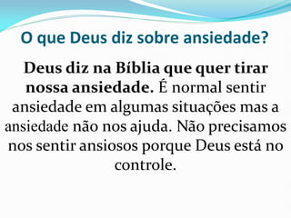 O que Deus diz sobre ansiedade?
Deus diz na Bíblia que quer tirar
nossa ansiedade. É normal sentir
ansiedade em algumas situações mas a
ansiedade não nos ajuda. Não precisamos
nos sentir ansiosos porque Deus está no
controle.
 
