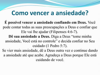 Como vencer a ansiedade?
É possível vencer a ansiedade confiando em Deus. Você
pode contar todas as suas preocupações a Deus e confiar que
Ele vai lhe ajudar (Filipenses 4:6-7).
Dê sua ansiedade a Deus. Diga a Deus “tome minha
ansiedade, Você está no controle” e decida confiar no Seu
cuidado (1 Pedro 5:7).
Se vier mais ansiedade, dê a Deus outra vez e continue dando
a ansiedade até que acabe. Agradeça a Deus porque Ele está
cuidando de você.
 