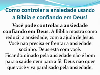 Como controlar a ansiedade usando
a Bíblia e confiando em Deus!
Você pode controlar a ansiedade
confiando em Deus. A Bíblia mostra como
reduzir a ansiedade, com a ajuda de Jesus.
Você não precisa enfrentar a ansiedade
sozinho. Deus está com você.
Ficar dominado pela ansiedade não é bom
para a saúde nem para a fé. Deus não quer
que você viva paralisado pela ansiedade.
 