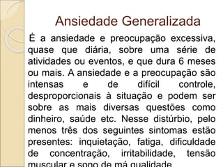 Ansiedade Generalizada
É a ansiedade e preocupação excessiva,
quase que diária, sobre uma série de
atividades ou eventos, e que dura 6 meses
ou mais. A ansiedade e a preocupação são
intensas e de difícil controle,
desproporcionais à situação e podem ser
sobre as mais diversas questões como
dinheiro, saúde etc. Nesse distúrbio, pelo
menos três dos seguintes sintomas estão
presentes: inquietação, fatiga, dificuldade
de concentração, irritabilidade, tensão
 