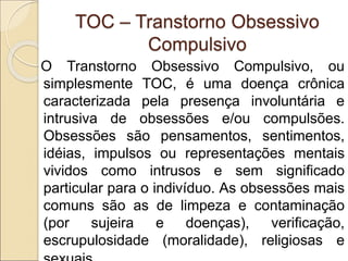 TOC – Transtorno Obsessivo
Compulsivo
O Transtorno Obsessivo Compulsivo, ou
simplesmente TOC, é uma doença crônica
caracterizada pela presença involuntária e
intrusiva de obsessões e/ou compulsões.
Obsessões são pensamentos, sentimentos,
idéias, impulsos ou representações mentais
vividos como intrusos e sem significado
particular para o indivíduo. As obsessões mais
comuns são as de limpeza e contaminação
(por sujeira e doenças), verificação,
escrupulosidade (moralidade), religiosas e
 