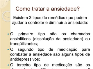 Como tratar a ansiedade?
Existem 3 tipos de remédios que podem
ajudar a controlar e diminuir a ansiedade:
 O primeiro tipo são os chamados
ansiolíticos (dissolução da ansiedade) ou
tranqüilizantes;
 O segundo tipo de medicação para
combater a ansiedade são alguns tipos de
antidepressivos;
 O terceiro tipo de medicação são os
 