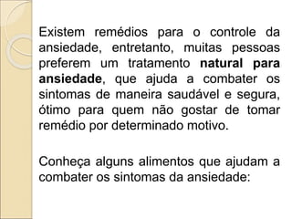 Existem remédios para o controle da
ansiedade, entretanto, muitas pessoas
preferem um tratamento natural para
ansiedade, que ajuda a combater os
sintomas de maneira saudável e segura,
ótimo para quem não gostar de tomar
remédio por determinado motivo.
Conheça alguns alimentos que ajudam a
combater os sintomas da ansiedade:
 