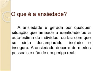 O que é a ansiedade?
A ansiedade é gerada por qualquer
situação que ameace a identidade ou a
auto-estima do indivíduo, ou faz com que
se sinta desamparado, isolado e
inseguro. A ansiedade decorre de medos
pessoais e não de um perigo real.
 