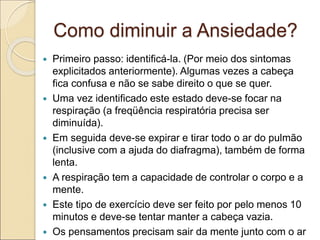 Como diminuir a Ansiedade?
 Primeiro passo: identificá-la. (Por meio dos sintomas
explicitados anteriormente). Algumas vezes a cabeça
fica confusa e não se sabe direito o que se quer.
 Uma vez identificado este estado deve-se focar na
respiração (a freqüência respiratória precisa ser
diminuída).
 Em seguida deve-se expirar e tirar todo o ar do pulmão
(inclusive com a ajuda do diafragma), também de forma
lenta.
 A respiração tem a capacidade de controlar o corpo e a
mente.
 Este tipo de exercício deve ser feito por pelo menos 10
minutos e deve-se tentar manter a cabeça vazia.
 Os pensamentos precisam sair da mente junto com o ar
 