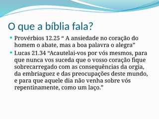 O que a bíblia fala?
 Provérbios 12.25 “ A ansiedade no coração do
homem o abate, mas a boa palavra o alegra”
 Lucas 21.34 “Acautelai-vos por vós mesmos, para
que nunca vos suceda que o vosso coração fique
sobrecarregado com as consequências da orgia,
da embriaguez e das preocupações deste mundo,
e para que aquele dia não venha sobre vós
repentinamente, como um laço.”
 