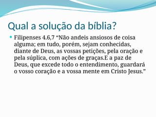 Qual a solução da bíblia?
 Filipenses 4.6,7 “Não andeis ansiosos de coisa
alguma; em tudo, porém, sejam conhecidas,
diante de Deus, as vossas petições, pela oração e
pela súplica, com ações de graças.E a paz de
Deus, que excede todo o entendimento, guardará
o vosso coração e a vossa mente em Cristo Jesus.”
 