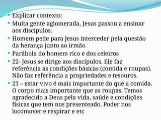  Explicar contexto:
 Muita gente aglomerada, Jesus passou a ensinar
aos discípulos.
 Homem pede para Jesus interceder pela questão
da herança junto ao irmão
 Parábola do homem rico e dos celeiros
 22- Jesus se dirige aos discípulos. Ele faz
referência as condições básicas (comida e roupas).
Não faz referência a propriedades e tesouros.
 23 – estar vivo é mais importante do que a comida.
O corpo mais importante que as roupas. Temos
agradecido a Deus pela vida, saúde e condições
físicas que tem nos presenteado. Poder nos
locomover e respirar e etc
 