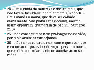  24 – Deus cuida da natureza e dos animais, que
não fazem faculdade, não planejam. (Êxodo 16 –
Deus manda o mana, que deve ser colhido
diariamente. Não podia ser estocado), mesmo
assim enjoaram, chamaram de pão vil (Números
21.5)
 25 – não conseguimos nem prolongar nossa vida,
por mais ansiosos que sejamos
 26 – não temos controle nem com o que acontece
com nosso corpo, evitar doenças, prever a morte,
quem dirá controlar as circunstancias ao nosso
redor
 