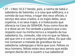  27 – I Reis 10.3-7 Vendo, pois, a rainha de Sabá a
sabedoria de Salomão, e a casa que edificara, e a
comida da sua mesa, o lugar dos seus oficiais, o
serviço dos seus criados, e os trajes deles, seus
copeiros, e os seus trajes, e o holocausto que
oferecia na Casa do SENHOR, ficou como fora de
si e disse ao rei: Foi verdade a palavra que a teu
respeito ouvi na minha terra e a respeito da tua
sabedoria. Eu, contudo, não cria no que se falava,
até que vim e vi com os próprios olhos. Eis que não
me contaram a metade da grandeza da tua
sabedoria; sobrepujas a fama que ouvi. Felizes os
teus homens, felizes estes teus servos que estão
sempre diante de ti e ouvem a tua sabedoria!
 