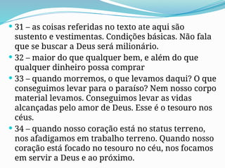  31 – as coisas referidas no texto ate aqui são
sustento e vestimentas. Condições básicas. Não fala
que se buscar a Deus será milionário.
 32 – maior do que qualquer bem, e além do que
qualquer dinheiro possa comprar
 33 – quando morremos, o que levamos daqui? O que
conseguimos levar para o paraíso? Nem nosso corpo
material levamos. Conseguimos levar as vidas
alcançadas pelo amor de Deus. Esse é o tesouro nos
céus.
 34 – quando nosso coração está no status terreno,
nos afadigamos em trabalho terreno. Quando nosso
coração está focado no tesouro no céu, nos focamos
em servir a Deus e ao próximo.
 