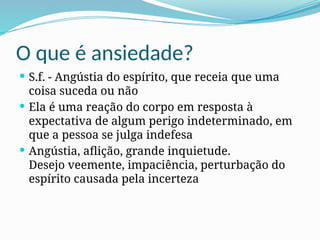 O que é ansiedade?
 S.f. - Angústia do espírito, que receia que uma
coisa suceda ou não
 Ela é uma reação do corpo em resposta à
expectativa de algum perigo indeterminado, em
que a pessoa se julga indefesa
 Angústia, aflição, grande inquietude.
Desejo veemente, impaciência, perturbação do
espírito causada pela incerteza
 
