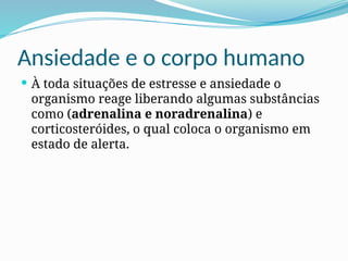 Ansiedade e o corpo humano
 À toda situações de estresse e ansiedade o
organismo reage liberando algumas substâncias
como (adrenalina e noradrenalina) e
corticosteróides, o qual coloca o organismo em
estado de alerta.
 
