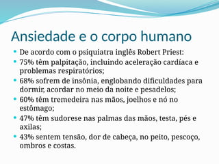 Ansiedade e o corpo humano
 De acordo com o psiquiatra inglês Robert Priest:
 75% têm palpitação, incluindo aceleração cardíaca e
problemas respiratórios;
 68% sofrem de insônia, englobando dificuldades para
dormir, acordar no meio da noite e pesadelos;
 60% têm tremedeira nas mãos, joelhos e nó no
estômago;
 47% têm sudorese nas palmas das mãos, testa, pés e
axilas;
 43% sentem tensão, dor de cabeça, no peito, pescoço,
ombros e costas.
 
