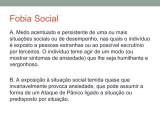 Fobia Social
A. Medo acentuado e persistente de uma ou mais
situações sociais ou de desempenho, nas quais o indivíduo
é exposto a pessoas estranhas ou ao possível escrutínio
por terceiros. O indivíduo teme agir de um modo (ou
mostrar sintomas de ansiedade) que lhe seja humilhante e
vergonhoso.
B. A exposição à situação social temida quase que
invariavelmente provoca ansiedade, que pode assumir a
forma de um Ataque de Pânico ligado a situação ou
predisposto por situação.
 