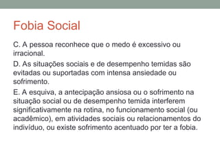 Fobia Social
C. A pessoa reconhece que o medo é excessivo ou
irracional.
D. As situações sociais e de desempenho temidas são
evitadas ou suportadas com intensa ansiedade ou
sofrimento.
E. A esquiva, a antecipação ansiosa ou o sofrimento na
situação social ou de desempenho temida interferem
significativamente na rotina, no funcionamento social (ou
acadêmico), em atividades sociais ou relacionamentos do
indivíduo, ou existe sofrimento acentuado por ter a fobia.
 